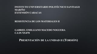 INSTITUTO UNIVERSITARIO POLITÉCNICO SANTIAGO
MARIÑO
EXTENSIÓN CARACAS
RESISTENCIA DE LOS MATERIALES II
GABRIEL EMILLIANO MACEDO NOGUERA
C.I:29.725.070
PRESENTACIÓN DE LA UNIDAD II (TORSIÓN)
 