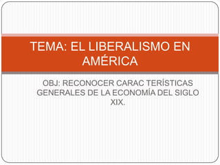 TEMA: EL LIBERALISMO EN
        AMÉRICA
 OBJ: RECONOCER CARAC TERÍSTICAS
GENERALES DE LA ECONOMÍA DEL SIGLO
               XIX.
 