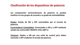 Los componentes semiconductores de potencia se pueden
clasificar en tres grupos de acuerdo a su grado de controlabilidad:
Diodos: Estado de ON y OFF controlables por el circuito de
potencia.
Conmutadores Controlables: Conmutados a ON y a OFF mediante
señales de control.(BJT, MOSFET, GTO, IGBT's)
Tiristores: Fijados a ON por una señal de control pero deben
conmutar a OFF mediante el circuito de potencia.
Clasificación de los dispositivos de potencia
 
