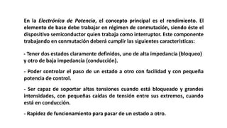En la Electrónica de Potencia, el concepto principal es el rendimiento. El
elemento de base debe trabajar en régimen de conmutación, siendo éste el
dispositivo semiconductor quien trabaja como interruptor. Este componente
trabajando en conmutación deberá cumplir las siguientes características:
- Tener dos estados claramente definidos, uno de alta impedancia (bloqueo)
y otro de baja impedancia (conducción).
- Poder controlar el paso de un estado a otro con facilidad y con pequeña
potencia de control.
- Ser capaz de soportar altas tensiones cuando está bloqueado y grandes
intensidades, con pequeñas caídas de tensión entre sus extremos, cuando
está en conducción.
- Rapidez de funcionamiento para pasar de un estado a otro.
 