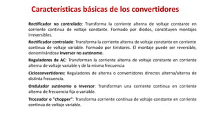 Rectificador no controlado: Transforma la corriente alterna de voltaje constante en
corriente continua de voltaje constante. Formado por diodos, constituyen montajes
irreversibles.
Rectificador controlado: Transforma la corriente alterna de voltaje constante en corriente
continua de voltaje variable. Formado por tiristores. El montaje puede ser reversible,
denominándose inversor no autónomo.
Reguladores de AC: Transforman la corriente alterna de voltaje constante en corriente
alterna de voltaje variable y de la misma frecuencia
Cicloconvertidores: Reguladores de alterna o convertidores directos alterna/alterna de
distinta frecuencia.
Ondulador autónomo o Inversor: Transforman una corriente continua en corriente
alterna de frecuencia fija o variable.
Troceador o "chopper": Transforma corriente continua de voltaje constante en corriente
continua de voltaje variable.
Características básicas de los convertidores
 