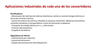 Rectificadores:
- Alimentación de todo tipo de sistemas electrónicos, donde se necesite energía eléctrica en
forma de corriente continua.
- Control de motores de continua utilizados en procesos industriales: Máquinas herramienta,
carretillas elevadoras y transportadoras, trenes de laminación y papeleras.
- Transporte de energía eléctrica en c.c. y alta tensión.
- Procesos electroquímicos.
- Cargadores de baterías.
Reguladores de alterna:
- Calentamiento por inducción.
- Control de iluminación.
- Equipos para procesos de electrodeposición.
Aplicaciones industriales de cada uno de los convertidores
 