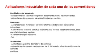 Inversores:
- Accionadores de motores de corriente alterna en todo tipo de aplicaciones
industriales.
- Convertidores corriente continua en alterna para fuentes no convencionales, tales
como la fotovoltaica o eólica.
- Calentamiento por inducción.
- SAI
Troceadores:
- Alimentación y control de motores de continua.
- Alimentación de equipos electrónicos a partir de baterías o fuentes autónomas de
corriente
continua.
Cambiadores de frecuencia:
- Enlace entre dos sistemas energéticos de corriente alterna no sincronizados.
- Alimentación de aeronaves o grupos electrógenos móviles.
Aplicaciones industriales de cada uno de los convertidores
 