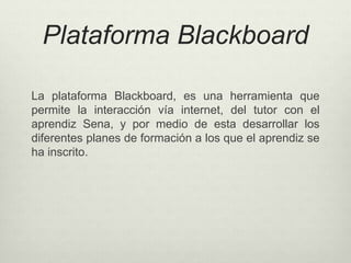 Plataforma Blackboard 
La plataforma Blackboard, es una herramienta que 
permite la interacción vía internet, del tutor con el 
aprendiz Sena, y por medio de esta desarrollar los 
diferentes planes de formación a los que el aprendiz se 
ha inscrito. 
 
