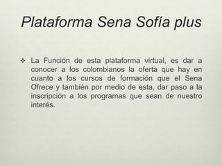 Plataforma Sena Sofía plus 
 La Función de esta plataforma virtual, es dar a 
conocer a los colombianos la oferta que hay en 
cuanto a los cursos de formación que el Sena 
Ofrece y también por medio de esta, dar paso a la 
inscripción a los programas que sean de nuestro 
interés. 
