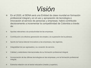 Visión 
 En el 2020, el SENA será una Entidad de clase mundial en formación 
profesional integral y en el uso y apropiación de tecnología e 
innovación al servicio de personas y empresas; habrá contribuido 
decisivamente a incrementar la competitividad de Colombia a través 
de: 
 Aportes relevantes a la productividad de las empresas. 
 Contribución a la efectiva generación de empleo y la superación de la pobreza. 
 Aporte de fuerza laboral innovadora a las empresas y las regiones. 
 Integralidad de sus egresados y su vocación de servicio. 
 Calidad y estándares internacionales de su formación profesional integral. 
 Incorporación de las últimas tecnologías en las empresas y en la formación profesional 
integral. 
 Estrecha relación con el sector educativo (media y superior). 
 