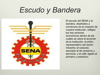 Escudo y Bandera 
El escudo del SENA y la 
bandera, diseñados a 
comienzos de la creación de 
nuestra institución, reflejan 
los tres sectores 
económicos dentro de los 
cuales se ubica el accionar 
de la institución: el piñón, 
representativo del sector 
industria; el caduceo, 
asociado al de comercio y 
servicios; y el café, ligado al 
primario y extractivo. 
 