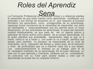 Roles del Aprendiz 
Sena La Formación Profesional en modalidad virtual o a distancia plantea 
la necesidad de que tanto tutores como aprendices modifiquen sus 
actitudes y sus formas de actuación en lo que respecta al proceso 
formativo; los aprendices, como protagonistas de su aprendizaje, 
requieren tomar conciencia de la necesidad de desarrollar una serie 
de habilidades y responsabilidades que les permita tener un buen 
desempeño en sus actividades de aprendizaje. El papel del Aprendiz 
cambia drásticamente, ya que pasa de ser un agente pasivo a 
participar de forma activa como gestor de su propio aprendizaje. Es 
él quien planifica sus actividades diariamente; elige lo que va a 
hacer, cómo lo va a hacer y con quién lo va a hacer; planifica sus 
tareas, pero también su proceso; es responsable de su nivel de 
motivación, de la utilización del tiempo y, sobre todo, de la dirección 
y nivel de profundidad que va a imprimir cada día a sus tareas. 
Los instructores/tutores lo orientan en su trabajo, pero él es 
el verdadero mediador de su aprendizaje: Es él quien relaciona su 
vida con lo que aprende y viceversa, colabora con su compañeros, 
se comunica con su Tutor para aclarar dudas y cree que el 
aprendizaje se puede dar en cualquier entorno. 
 