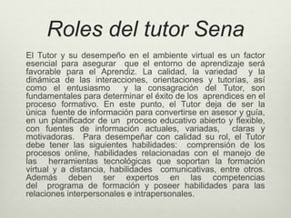 Roles del tutor Sena 
El Tutor y su desempeño en el ambiente virtual es un factor 
esencial para asegurar que el entorno de aprendizaje será 
favorable para el Aprendiz. La calidad, la variedad y la 
dinámica de las interacciones, orientaciones y tutorías, así 
como el entusiasmo y la consagración del Tutor, son 
fundamentales para determinar el éxito de los aprendices en el 
proceso formativo. En este punto, el Tutor deja de ser la 
única fuente de información para convertirse en asesor y guía, 
en un planificador de un proceso educativo abierto y flexible, 
con fuentes de información actuales, variadas, claras y 
motivadoras. Para desempeñar con calidad su rol, el Tutor 
debe tener las siguientes habilidades: comprensión de los 
procesos online, habilidades relacionadas con el manejo de 
las herramientas tecnológicas que soportan la formación 
virtual y a distancia, habilidades comunicativas, entre otros. 
Además deben ser expertos en las competencias 
del programa de formación y poseer habilidades para las 
relaciones interpersonales e intrapersonales. 
 