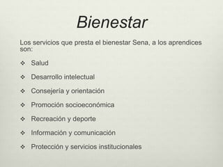 Bienestar 
Los servicios que presta el bienestar Sena, a los aprendices 
son: 
 Salud 
 Desarrollo intelectual 
 Consejería y orientación 
 Promoción socioeconómica 
 Recreación y deporte 
 Información y comunicación 
 Protección y servicios institucionales 
 