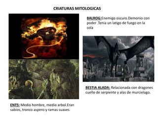 CRIATURAS MITOLOGICAS
BALROG:Enemigo oscuro.Demonio con
poder .Tenia un latigo de fuego en la
cola
BESTIA ALADA: Relacionada con dragones
cuello de serpiente y alas de murcielago.
ENTS: Medio hombre, medio arbol.Eran
sabios, tronco aspero y ramas suaves
 