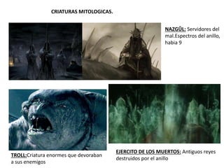 CRIATURAS MITOLOGICAS.
TROLL:Criatura enormes que devoraban
a sus enemigos
NAZGÛL: Servidores del
mal.Espectros del anillo,
habia 9
EJERCITO DE LOS MUERTOS: Antiguos reyes
destruidos por el anillo
 