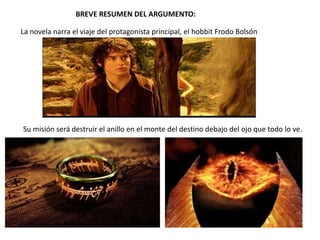 BREVE RESUMEN DEL ARGUMENTO:
La novela narra el viaje del protagonista principal, el hobbit Frodo Bolsón
Su misión será destruir el anillo en el monte del destino debajo del ojo que todo lo ve.
 