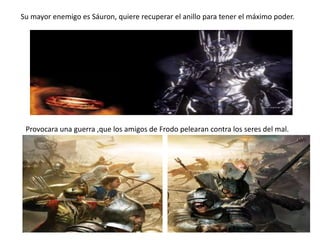 Su mayor enemigo es Sáuron, quiere recuperar el anillo para tener el máximo poder.
Provocara una guerra ,que los amigos de Frodo pelearan contra los seres del mal.
 