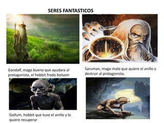 SERES FANTASTICOS
Gandalf, mago bueno que ayudara al
protagonista, el hobbit frodo bolsom
Saruman, mago malo que quiere el anillo y
destruir al protagonista.
Gollum, hobbit que tuvo el anillo y lo
quiere recuperar
 