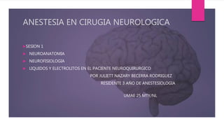 ANESTESIA EN CIRUGIA NEUROLOGICA
SESION 1
 NEUROANATOMIA
 NEUROFISIOLOGIA
 LIQUIDOS Y ELECTROLITOS EN EL PACIENTE NEUROQUIRURGICO
POR JULIETT NAZARY BECERRA RODRIGUEZ
RESIDENTE 3 AÑO DE ANESTESIOLOGIA
UMAE 25 MTY/NL
 