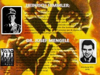 Político alemán. Se afilió al partido nazi en 1923 y participó en el
                          «Putsch» de Múnich. En 1925 en la cuestión judía participo anunciando
                         su intención de publicar, los nombres de los judíos y amigos de ellos que
                         residían en Baviera Inferior; Para después llevar a las cámaras de gas a
                         10.000.000 de personas por ser o parecer judíos. Himmler junto a
                         Goering desataron la cacería que fue conocida como "La Noche de los
                          Cuchillos Largos", en donde durante dos días hombres de las SS
                          arrestaron y asesinaron a mas de 200 personas que de alguna manera
                         podían significar algún peligro para Hitler o Himmler.
(Munich,1900,Lüneburg,
      1945)



                Medico de la SS miembro del Departamento de Biología Genética e
                Higiene Racial. Mengele quería demostrar la clasificación completa
                 y fiable de la genética humana, así como la dimensión del daño
                provocado por influencias genéticas desfavorables. Experimentaba
                en gemelos los cuales podían ser observado en las mismas
                condiciones para darles muerte cuando gozaban de salud. Tambien
                Mengele investigaba el enanismo, lo que era la expresión ejemplar
                de lo "anormal", y el decaimiento gangrenoso de las mejillas,
Experimentos    provocado por el total agotamiento físico y psíquico, que Mengele       (Günzburg 1911-
  Dr. Josef                                                                                  1979)
                 atribuía a una predisposición racial.
  Mengele
 