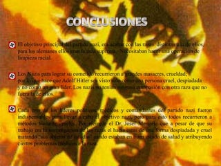 El objetivo principal del partido nazi, era acabar con las razas distintas a la de ellos,
para los alemanes ellos eran la raza suprema. Necesitaban hacer una operación de
limpieza racial.

Los Nazis para lograr su cometido recurrieron a grandes masacres, crueldad;
por lo que hace que Adolf Hitler sea visto solo como una persona cruel, despiadada
y no como un gran líder. Los nazis no tenían ninguna compasión con otra raza que no
fuera la de ellos.

Cada uno de los lideres políticos, médicos y comandantes del partido nazi fueron
indispensables para llevar a cabo el objetivo nazi, pero para esto todos recurrieron a
métodos bastante crueles. Por ejemplo el Dr. Josef Mengele que a pesar de que su
trabajo era la investigacion de las razas el hacia estas de una forma despiadada y cruel
matando “sus objetos de estudio” uando estaban en buen estado de salud y atribuyendo
ciertos problemas médicos a la raza.
 