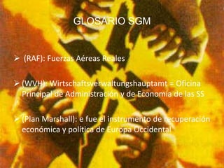 GLOSARIO SGM


 (RAF): Fuerzas Aéreas Reales

 (WVH): Wirtschaftsverwaltungshauptamt = Oficina
  Principal de Administración y de Economía de las SS

 (Plan Marshall): e fue el instrumento de recuperación
  económica y política de Europa Occidental
 
