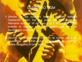 GLOSARIO SGM

 (Noche de los cuchillos largos): También         llamada
  Operación colibrí, fue una purga que tuvo       lugar en
  Alemania entre el 30 de junio y el 2 de julio   de 1934,
  cuando el régimen nazi llevo acabo una          serie de
  ejecuciones políticas.

 (Noche de los cristales rotos):en la noche del 9 de
  noviembre de 1938 hubo un estallido de violencia
  contra los judíos el todo reich.
 