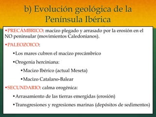 b) Evolución geológica de la
Península Ibérica
• PRECÁMBRICO: macizo plegado y arrasado por la erosión en el
NO peninsular (movimientos Caledonianos).
• PALEOZOICO:
• Los mares cubren el macizo precámbrico
• Orogenia herciniana:
• Macizo Ibérico (actual Meseta)
• Macizo Catalano-Balear
• SECUNDARIO: calma orogénica:
• Arrasamiento de las tierras emergidas (erosión)
• Transgresiones y regresiones marinas (depósitos de sedimentos)
 