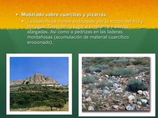 —  Modelado sobre cuarcitas y pizarras:
—  La cuarcita se rompe en bloques por la acción del frío y
del agua. También da lugar a crestones y sierras
alargadas. Así como a pedrizas en las laderas
montañosas (acumulación de material cuarcítico
erosionado).
 