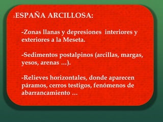 λ ESPAÑA ARCILLOSA:
-Zonas llanas y depresiones interiores y
exteriores a la Meseta.
-Sedimentos postalpinos (arcillas, margas,
yesos, arenas …).
-Relieves horizontales, donde aparecen
páramos, cerros testigos, fenómenos de
abarrancamiento …
 