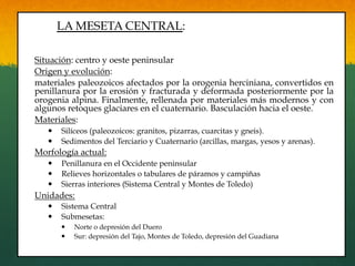 LA MESETA CENTRAL:
Situación: centro y oeste peninsular
Origen y evolución:
materiales paleozoicos afectados por la orogenia herciniana, convertidos en
penillanura por la erosión y fracturada y deformada posteriormente por la
orogenia alpina. Finalmente, rellenada por materiales más modernos y con
algunos retoques glaciares en el cuaternario. Basculación hacia el oeste.
Materiales:
—  Silíceos (paleozoicos: granitos, pizarras, cuarcitas y gneis).
—  Sedimentos del Terciario y Cuaternario (arcillas, margas, yesos y arenas).
Morfología actual:
—  Penillanura en el Occidente peninsular
—  Relieves horizontales o tabulares de páramos y campiñas
—  Sierras interiores (Sistema Central y Montes de Toledo)
Unidades:
—  Sistema Central
—  Submesetas:
—  Norte o depresión del Duero
—  Sur: depresión del Tajo, Montes de Toledo, depresión del Guadiana
 