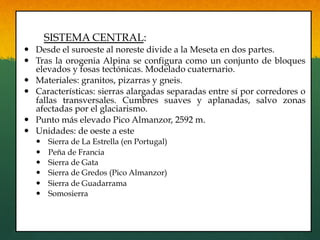 SISTEMA CENTRAL:
—  Desde el suroeste al noreste divide a la Meseta en dos partes.
—  Tras la orogenia Alpina se configura como un conjunto de bloques
elevados y fosas tectónicas. Modelado cuaternario.
—  Materiales: granitos, pizarras y gneis.
—  Características: sierras alargadas separadas entre sí por corredores o
fallas transversales. Cumbres suaves y aplanadas, salvo zonas
afectadas por el glaciarismo.
—  Punto más elevado Pico Almanzor, 2592 m.
—  Unidades: de oeste a este
—  Sierra de La Estrella (en Portugal)
—  Peña de Francia
—  Sierra de Gata
—  Sierra de Gredos (Pico Almanzor)
—  Sierra de Guadarrama
—  Somosierra
 