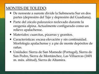 MONTES DE TOLEDO:
—  De noroeste a sureste divide la Submeseta Sur en dos
partes (depresión del Tajo y depresión del Guadiana).
—  Parte del zócalo paleozoico reelevado durante la
orogenia alpina. Actualmente configurado como un
relieve apalachense.
—  Materiales: cuarcitas, pizarras y granitos.
—  Características: escasa elevación y sin continuidad.
Morfología apalachense y a pie de monte depósitos de
rañas.
—  Unidades: Sierra de San Mamede (Portugal), Sierra de
San Pedro, Sierra de Montánchez, Las Villuercas (1601
m. máx. altitud), Sierra de Altamira.
 