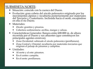 SUBMESETA NORTE:
—  Situación: coincide con la cuenca del Duero.
—  Evolución: gran cubeta del zócalo paleozoico originada por los
movimientos alpinos y recubierta posteriormente por materiales
del Terciario y Cuaternario. Inclinada hacia el oeste, encajándose
en ella el río Duero.
—  Materiales:
—  Zócalo: granitos y pizarras.
—  Cobertera sedimentaria: arcillas, margas y calizas.
—  Características Generales: llanura entre 600-800 m. de altura
recorrida por el Duero y sus afluentes (que constituyen los
principales agentes erosivos).
—  Zona Occidental: sobresale el zócalo paleozoico (penillanura).
—  Zona Central y Oriental: recubierta por materiales terciarios que
originan el paisaje de páramos y campiñas.
—  Unidades:
—  Al norte y al este: páramos.
—  En el centro: campiña.
—  En el oeste: penillanura.
 
