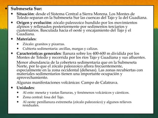 —  Submeseta Sur:
—  Situación: desde el Sistema Central a Sierra Morena. Los Montes de
Toledo separan en la Submeseta Sur las cuencas del Tajo y la del Guadiana.
—  Origen y evolución: zócalo paleozoico hundido por los movimientos
alpinos y rellenados posteriormente por sedimentos terciarios y
cuaternarios. Basculada hacia el oeste y encajamiento del Tajo y el
Guadiana.
—  Materiales:
—  Zócalo: granitos y pizarras.
—  Cubierta sedimentaria: arcillas, margas y calizas.
—  Características generales: llanura sobre los 400-600 m dividida por los
Montes de Toledo y recorrida por los ríos Tajo y Guadiana y sus afluentes.
Menor abundancia de la cobertera sedimentaria que en la Submeseta
Norte, por lo que el zócalo paleozoico aflora frecuentemente,
especialmente en la zona occidental (dehesas). Las zonas recubiertas con
materiales sedimentarios tienen una importante ocupación y
aprovechamiento.
Algunas manifestaciones volcánicas: Campo de Calatrava.
—  Unidades:
—  Al este: meseta y vastas llanuras, y fenómenos volcánicos y cársticos.
—  Zona central: fosa del Tajo.
—  Al oeste: penillanura extremeña (zócalo paleozoico) y algunos relieves
residuales.
 