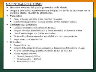 MACIZO GALAICO-LEONÉS:
—  Situación: noroeste del zócalo paleozoico de la Meseta.
—  Origen y evolución: abombamiento y fractura del borde de la Meseta por la
orogenia alpina. Huellas de glaciarismo.
—  Materiales:
—  Rocas antiguas: granitos, gneis, cuarcitas y pizarras.
—  Sedimentos (depresiones y fosas): arcillas, arenas, margas y calizas.
—  Características generales:
—  Conjunto montañoso sin alineación definida.
—  Bloques elevados, fosas hundidas y zonas meseteñas en dirección al mar.
—  Litoral recortado por rías (valles inundados).
—  Escasez de valles transversales, lo cual dificulta las comunicaciones.
—  Importantes recursos mineros.
—  Unidades:
—  Zona costera: rías
—  Escalón de Santiago (relieves alomados) y depresiones de Monforte y Lugo.
—  Al Este: Dorsal Gallega (sierras aplanadas de más de 1000 m.)
—  Al Sur: Montes de León:
—  Sierra de Ancares (+ 2000 m.)
—  Sierra Segundera (+ 2000 m.)
—  Pico Teleno (2185 m.)
 