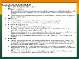 CORDILLERA CANTÁBRICA:
—  Situación: de Asturias a los Pirineos.
—  Origen y evolución:
—  Zona occidental (Macizo Asturiano): origen precámbrico y paleozoico, plegado y fallado por la
orogenia herciniana, y fracturados de nuevo por la alpina. Aparecen huellas de modelado
glaciar.
—  Zona central (Montaña Santanderina) y oriental (Montes Vascos): material mesozoico plegado
por la orogenia alpina.
—  Materiales:
—  Zona occidental: pizarras, cuarcitas, calizas y areniscas, y algo de granito.
—  Zona central y oriental: materiales calizos (margas, calizas y areniscas).
—  Características generales:
—  Largo sistema montañoso que limita la Meseta por el norte.
—  Grandes contrastes internos tanto desde el punto de vista de la estructura como de los
materiales entre la zona occidental y oriental.
—  Presenta una disimetría norte-sur en cuanto a los desniveles, que son mayores en el norte; y otra
disimetría este-oeste: al ser la zona occidental más elevada que la oriental.
—  Fallas de dirección este-oeste: comunicaciones entre el norte (litoral) y el sur (Meseta) son
difíciles.
—  Unidades:
—  Macizo Asturiano: materiales precámbricos y paleozoicos plegados y fallados. Presenta una
morfología apalachense (crestones cuarcíticos y rías en las pizarras) y cárstica. En la zona más
oriental de este macizo encontramos los Picos de Europa donde se encuentran las mayores
altitudes de la cordillera (Torre Cerrado, 2648 m.).
—  Montaña Santanderina: formada por calizas mesozoicas plegadas por la orogenia alpina.
Plegamientos suaves que descienden hacia el este (Pando, 2222 m.). Predominio de fenómenos
cársticos (cuevas paleolíticas).
—  Montes Vascos: zona de gran espesor calizo y plegamiento alpino intenso. Paisaje suave y
ondulado. Su principal altura se encuentra en Aitzgorri, 1544 m.
 