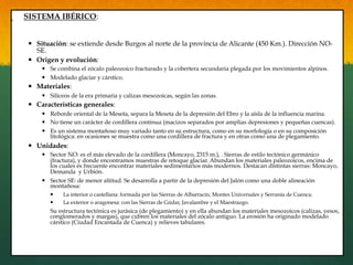 SISTEMA IBÉRICO:
—  Situación: se extiende desde Burgos al norte de la provincia de Alicante (450 Km.). Dirección NO-
SE.
—  Origen y evolución:
—  Se combina el zócalo paleozoico fracturado y la cobertera secundaria plegada por los movimientos alpinos.
—  Modelado glaciar y cárstico.
—  Materiales:
—  Silíceos de la era primaria y calizas mesozoicas, según las zonas.
—  Características generales:
—  Reborde oriental de la Meseta, separa la Meseta de la depresión del Ebro y la aísla de la influencia marina.
—  No tiene un carácter de cordillera continua (macizos separados por amplias depresiones y pequeñas cuencas).
—  Es un sistema montañoso muy variado tanto en su estructura, como en su morfología o en su composición
litológica: en ocasiones se muestra como una cordillera de fractura y en otras como una de plegamiento.
—  Unidades:
—  Sector NO: es el más elevado de la cordillera (Moncayo, 2315 m.), . Sierras de estilo tectónico germánico
(fractura), y donde encontramos muestras de retoque glaciar. Abundan los materiales paleozoicos, encima de
los cuales es frecuente encontrar materiales sedimentarios más modernos. Destacan distintas sierras: Moncayo,
Demanda y Urbión.
—  Sector SE: de menor altitud. Se desarrolla a partir de la depresión del Jalón como una doble alineación
montañosa:
—  La interior o castellana: formada por las Sierras de Albarracín, Montes Universales y Serranía de Cuenca.
—  La exterior o aragonesa: con las Sierras de Gúdar, Javalambre y el Maestrazgo.
Su estructura tectónica es jurásica (de plegamiento) y en ella abundan los materiales mesozoicos (calizas, yesos,
conglomerados y margas), que cubren los materiales del zócalo antiguo. La erosión ha originado modelado
cárstico (Ciudad Encantada de Cuenca) y relieves tabulares.
 