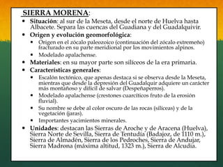 SIERRA MORENA:
—  Situación: al sur de la Meseta, desde el norte de Huelva hasta
Albacete. Separa las cuencas del Guadiana y del Guadalquivir.
—  Origen y evolución geomorfológica:
—  Origen en el zócalo paleozoico (continuación del zócalo extremeño)
fracturado en su parte meridional por los movimientos alpinos.
—  Modelado apalachense.
—  Materiales: en su mayor parte son silíceos de la era primaria.
—  Características generales:
—  Escalón tectónico, que apenas destaca si se observa desde la Meseta,
mientras que desde la depresión del Guadalquir adquiere un carácter
más montañoso y difícil de salvar (Despeñaperros).
—  Modelado apalachense (crestones cuarcíticos fruto de la erosión
fluvial).
—  Su nombre se debe al color oscuro de las rocas (silíceas) y de la
vegetación (jaras).
—  Importantes yacimientos minerales.
—  Unidades: destacan las Sierras de Aroche y de Aracena (Huelva),
Sierra Norte de Sevilla, Sierra de Tentudía (Badajoz, de 1110 m.),
Sierra de Almadén, Sierra de los Pedroches, Sierra de Andujar,
Sierra Madrona (máxima altitud, 1323 m.), Sierra de Alcudia.
 