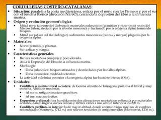 CORDILLERAS COSTERO-CATALANAS:
—  Situación: paralela a la costa mediterránea, enlaza por el norte con los Pirineos y por el sur
con el Sistema Ibérico (dirección NE-SO), cerrando la depresión del Ebro a la influencia
marina.
—  Origen y evolución geomorfológica:
—  Mitad norte (al norte del Llobregat): materiales paleozoicos (graníticos y pizarrosos) restos del
Macizo Balear, afectado por la erosión mesozoica y fracturado por la orogenia alpina formando
bloques.
—  Mitad sur (al sur del río Llobregat): sedimentos mesozoicas (calizas y margas) plegados por la
orogenia alpina.
—  Materiales:
—  Norte: granitos, y pizarras.
—  Sur: calizas y margas.
—  Características generales:
—  Barrera montañosa compleja y poco elevada.
—  Aísla la Depresión del Ebro de la influencia marina.
—  Morfología:
—  Zona paleozoica: bloques arrasados y desnivelados por las fallas alpinas.
—  Zona mesozoica: modelado cárstico.
—  La actividad volcánica posterior a la orogenia alpina fue bastante intensa (Olot).
—  Unidades:
—  Cordillera o cadena litoral o costera: de Gerona al norte de Tarragona, próxima al litoral y muy
estrecha. Altitudes modestas.
—  Al norte: antiguos macizos graníticos.
—  Al sur: macizo cárstico.
—  Depresión prelitoral: fosa hundida entre dos alineaciones montañosas rellenada por materiales
actuales, dando lugar a suaves colinas y fértiles valles a una altitud inferior a los 200 m.
—  Cordillera prelitoral o interior: la de mayor altitud, donde alternan viejos macizos de cumbres
redondeadas (Montseny, 1712 m.) con relieves terciarios de conglomerados (Montserrat, 1236 m.).
 