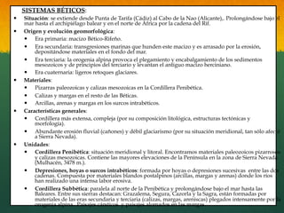 SISTEMAS BÉTICOS:
—  Situación: se extiende desde Punta de Tarifa (Cádiz) al Cabo de la Nao (Alicante),. Prolongándose bajo el
mar hasta el archipiélago balear y en el norte de África por la cadena del Rif.
—  Origen y evolución geomorfológica:
—  Era primaria: macizo Bético-Rifeño.
—  Era secundaria: transgresiones marinas que hunden este macizo y es arrasado por la erosión,
depositándose materiales en el fondo del mar.
—  Era terciaria: la orogenia alpina provoca el plegamiento y encabalgamiento de los sedimentos
mesozoicos y de principios del terciario y levantan el antiguo macizo herciniano.
—  Era cuaternaria: ligeros retoques glaciares.
—  Materiales:
—  Pizarras paleozoicas y calizas mesozoicas en la Cordillera Penibética.
—  Calizas y margas en el resto de las Béticas.
—  Arcillas, arenas y margas en los surcos intrabéticos.
—  Características generales:
—  Cordillera más extensa, compleja (por su composición litológica, estructuras tectónicas y
morfología).
—  Abundante erosión fluvial (cañones) y débil glaciarismo (por su situación meridional, tan sólo afectó
a Sierra Nevada).
—  Unidades:
—  Cordillera Penibética: situación meridional y litoral. Encontramos materiales paleozoicos pizarrosos
y calizas mesozoicas. Contiene las mayores elevaciones de la Península en la zona de Sierra Nevada
(Mulhacén, 3478 m.).
—  Depresiones, hoyas o surcos intrabéticos: formada por hoyas o depresiones sucesivas entre las dos
cadenas. Compuesta por materiales blandos postalpinos (arcillas, margas y arenas) donde los ríos
han realizado una intensa labor erosiva.
—  Cordillera Subbética: paralela al norte de la Penibética y prolongándose bajo el mar hasta las
Baleares. Entre sus sierras destacan: Grazalema, Segura, Cazorla y la Sagra, están formadas por
materiales de las eras secundaria y terciaria (calizas, margas, areniscas) plegados intensamente por la
orogenia alpina. Paisajes cársticos y paisajes alomados en las margas.
 