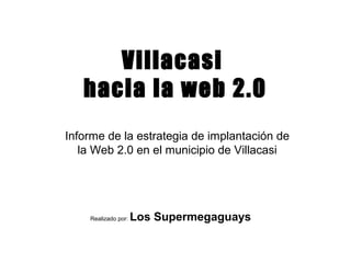 Villacasi
   hacia la web 2.0
Informe de la estrategia de implantación de
   la Web 2.0 en el municipio de Villacasi




    Realizado por:   Los Supermegaguays
 