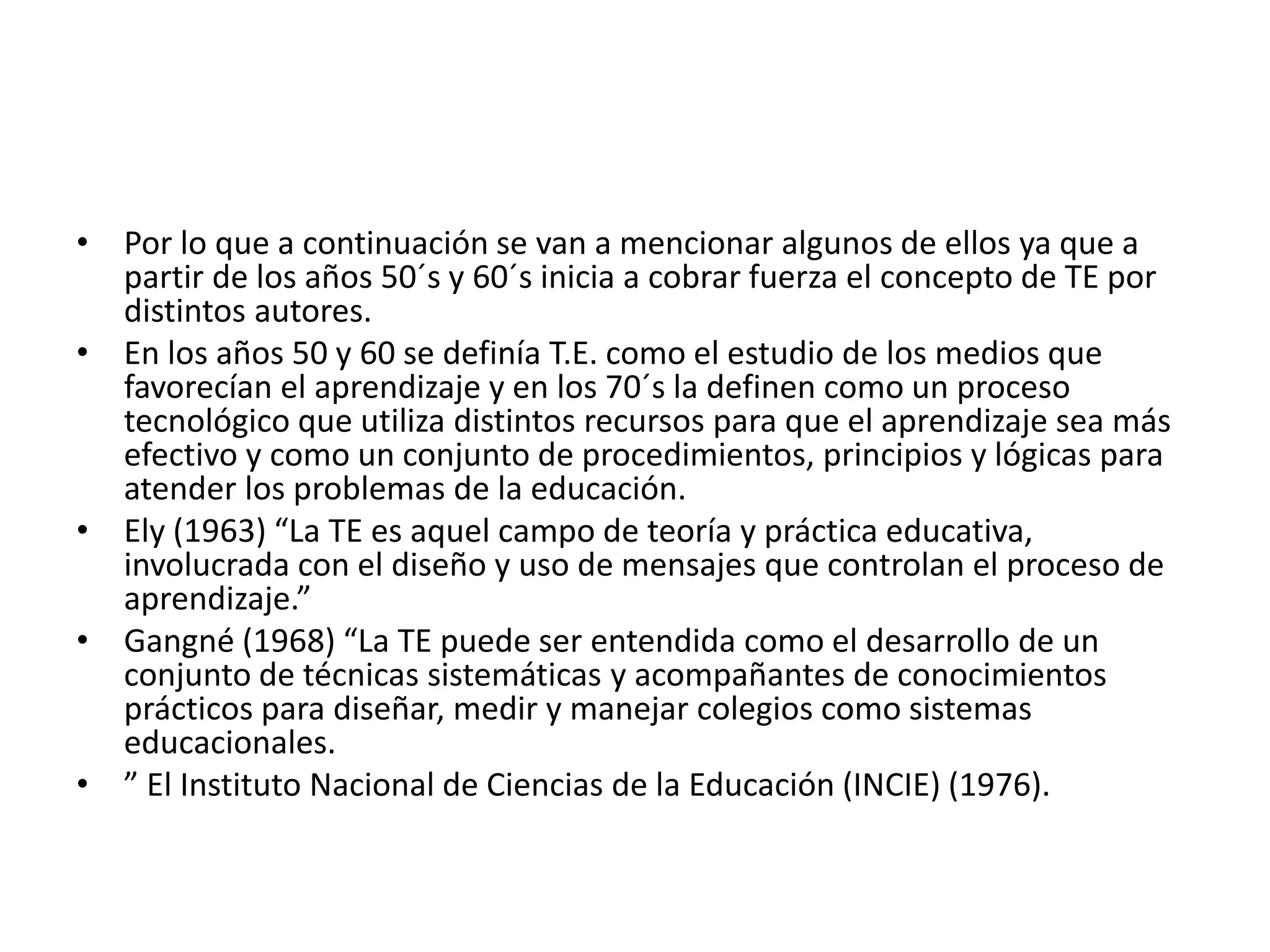 • Por lo que a continuación se van a mencionar algunos de ellos ya que a
partir de los años 50´s y 60´s inicia a cobrar fuerza el concepto de TE por
distintos autores.
• En los años 50 y 60 se definía T.E. como el estudio de los medios que
favorecían el aprendizaje y en los 70´s la definen como un proceso
tecnológico que utiliza distintos recursos para que el aprendizaje sea más
efectivo y como un conjunto de procedimientos, principios y lógicas para
atender los problemas de la educación.
• Ely (1963) “La TE es aquel campo de teoría y práctica educativa,
involucrada con el diseño y uso de mensajes que controlan el proceso de
aprendizaje.”
• Gangné (1968) “La TE puede ser entendida como el desarrollo de un
conjunto de técnicas sistemáticas y acompañantes de conocimientos
prácticos para diseñar, medir y manejar colegios como sistemas
educacionales.
• ” El Instituto Nacional de Ciencias de la Educación (INCIE) (1976).
 