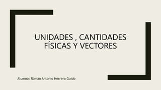 UNIDADES , CANTIDADES
FÍSICAS Y VECTORES
Alumno: Román Antonio Herrera Guido
 