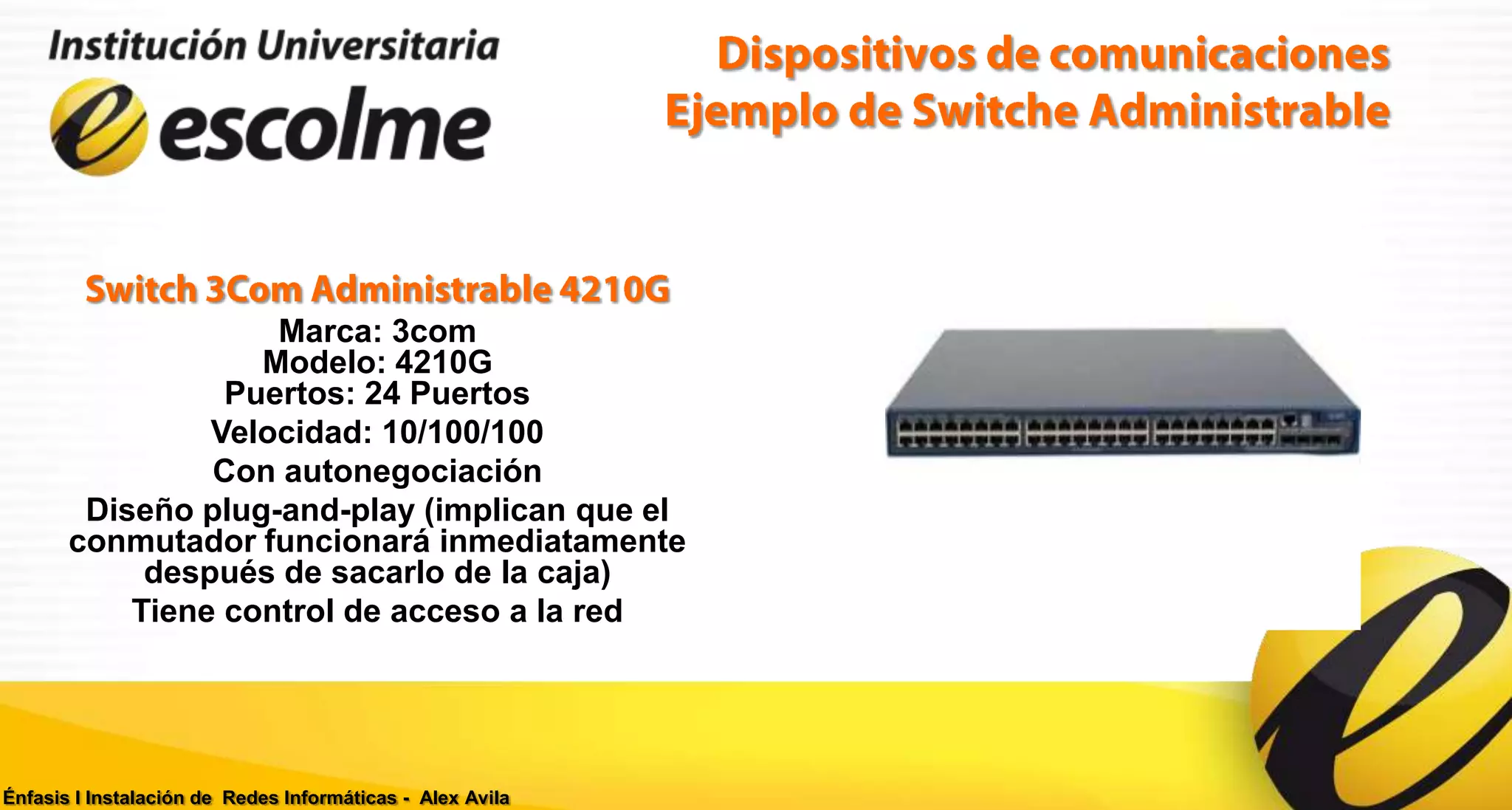 Marca: 3com
                   Modelo: 4210G
                 Puertos: 24 Puertos
                Velocidad: 10/100/100
                Con autonegociación
        Diseño plug-and-play (implican que el
       conmutador funcionará inmediatamente
            después de sacarlo de la caja)
           Tiene control de acceso a la red




Énfasis I Instalación de Redes Informáticas - Alex Avila
 