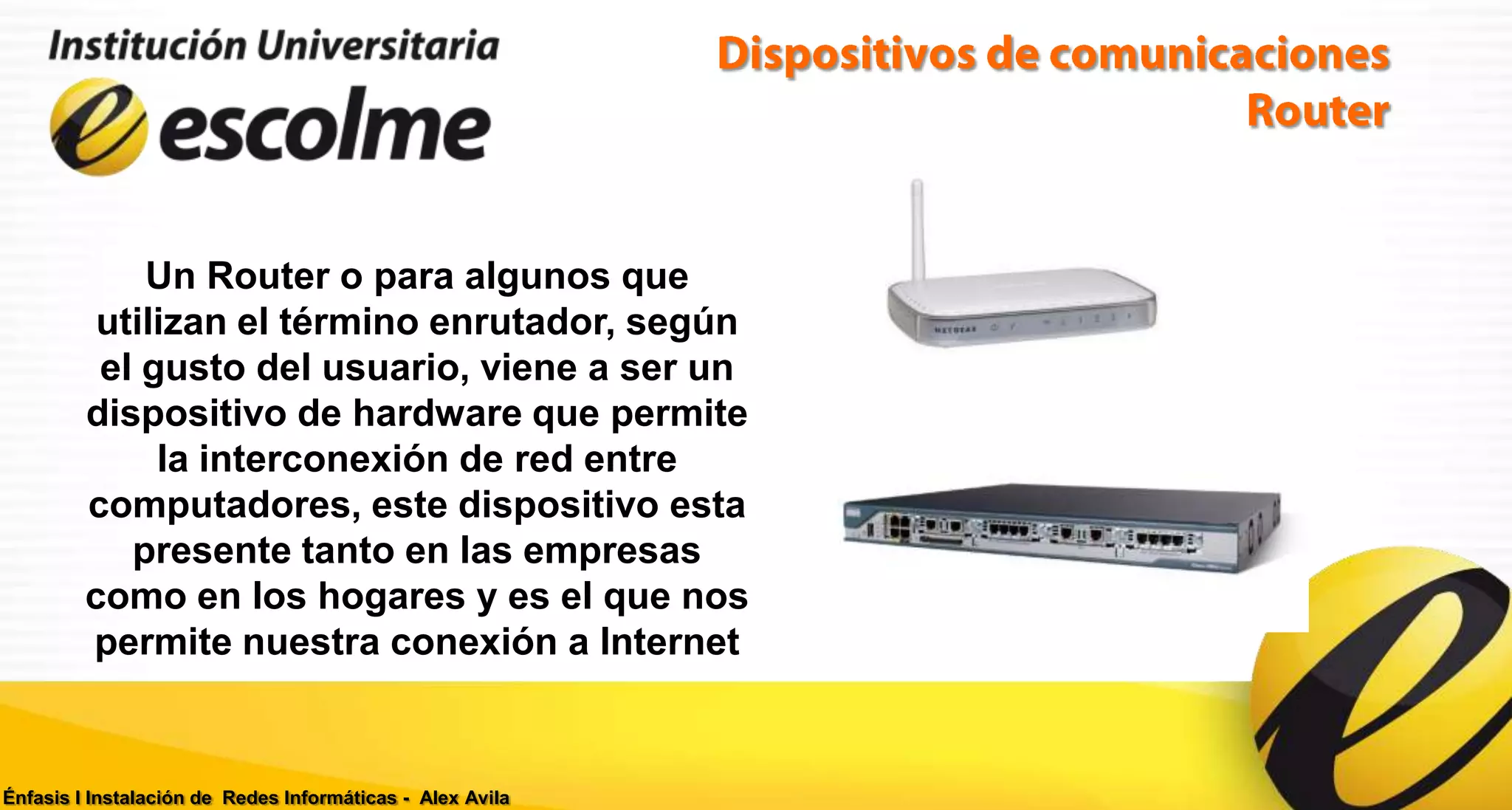 Un Router o para algunos que
          utilizan el término enrutador, según
          el gusto del usuario, viene a ser un
         dispositivo de hardware que permite
              la interconexión de red entre
         computadores, este dispositivo esta
            presente tanto en las empresas
         como en los hogares y es el que nos
         permite nuestra conexión a Internet


Énfasis I Instalación de Redes Informáticas - Alex Avila
 
