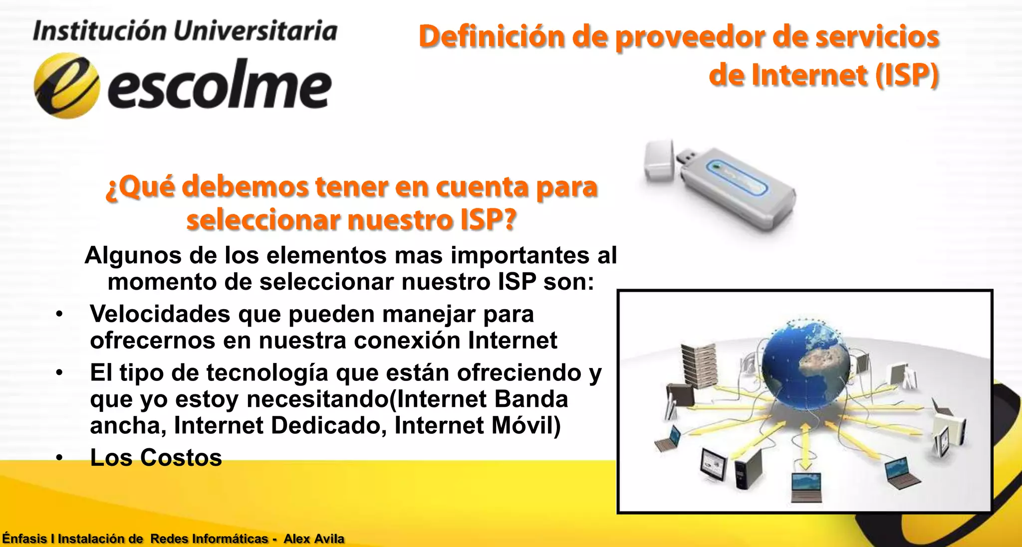 Algunos de los elementos mas importantes al
            momento de seleccionar nuestro ISP son:
        • Velocidades que pueden manejar para
          ofrecernos en nuestra conexión Internet
        • El tipo de tecnología que están ofreciendo y
          que yo estoy necesitando(Internet Banda
          ancha, Internet Dedicado, Internet Móvil)
        • Los Costos


Énfasis I Instalación de Redes Informáticas - Alex Avila
 