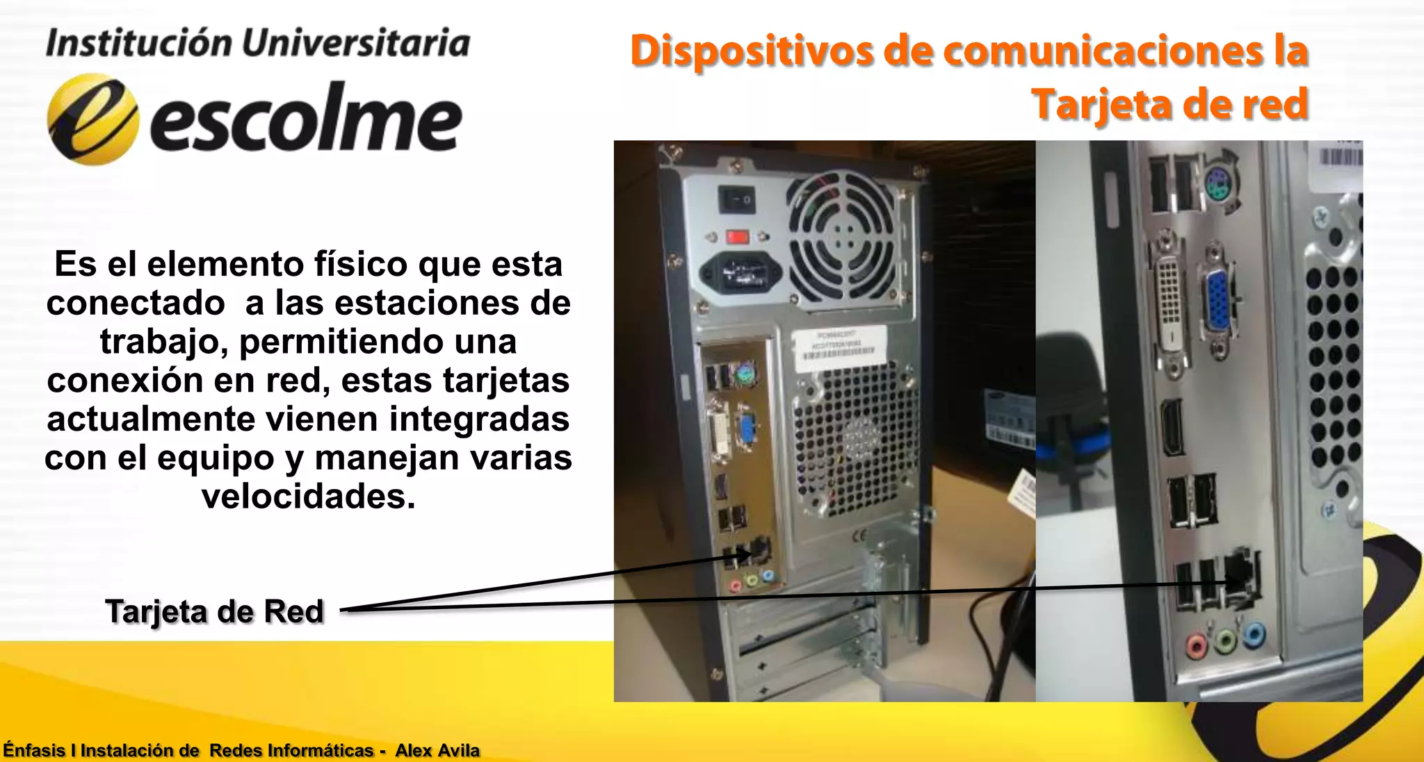 Es el elemento físico que esta
    conectado a las estaciones de
       trabajo, permitiendo una
    conexión en red, estas tarjetas
    actualmente vienen integradas
    con el equipo y manejan varias
             velocidades.


           Tarjeta de Red



Énfasis I Instalación de Redes Informáticas - Alex Avila
 