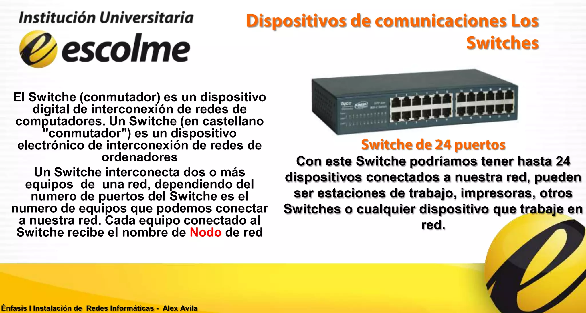 El Switche (conmutador) es un dispositivo
      digital de interconexión de redes de
   computadores. Un Switche (en castellano
        "conmutador") es un dispositivo
   electrónico de interconexión de redes de
                   ordenadores                               Con este Switche podríamos tener hasta 24
       Un Switche interconecta dos o más                   dispositivos conectados a nuestra red, pueden
     equipos de una red, dependiendo del
      numero de puertos del Switche es el                   ser estaciones de trabajo, impresoras, otros
  numero de equipos que podemos conectar                   Switches o cualquier dispositivo que trabaje en
    a nuestra red. Cada equipo conectado al                                     red.
   Switche recibe el nombre de Nodo de red




Énfasis I Instalación de Redes Informáticas - Alex Avila
 