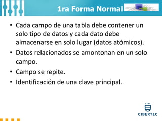 • Cada campo de una tabla debe contener un
solo tipo de datos y cada dato debe
almacenarse en solo lugar (datos atómicos).
• Datos relacionados se amontonan en un solo
campo.
• Campo se repite.
• Identificación de una clave principal.
1ra Forma Normal
 