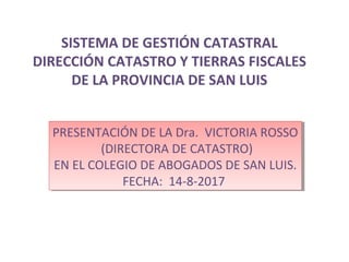 SISTEMA DE GESTIÓN CATASTRAL
DIRECCIÓN CATASTRO Y TIERRAS FISCALES
DE LA PROVINCIA DE SAN LUIS
PRESENTACIÓN DE LA Dra. VICTORIA ROSSO
(DIRECTORA DE CATASTRO)
EN EL COLEGIO DE ABOGADOS DE SAN LUIS.
FECHA: 14-8-2017
PRESENTACIÓN DE LA Dra. VICTORIA ROSSO
(DIRECTORA DE CATASTRO)
EN EL COLEGIO DE ABOGADOS DE SAN LUIS.
FECHA: 14-8-2017
 