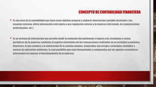 CONCEPTO DE CONTABILIDAD FINANCIERA
• Es una área de la contabilidad que tiene como objetivo preparar y elaborar información contable destinada a los
usuarios externos. dicha información está sujeta a una regulación externa a la empresa (del estado, de organizaciones
profesionales, etc.)
• Es un sistema de información que permite medir la evolución del patrimonio o riqueza y los resultados o rentas
periódicas de la empresa, mediante el registro sistemático de las transacciones realizadas en su actividad económico-
financiera, lo que conduce a la elaboración de la cuentas anuales, preparadas con arreglo a principios contables y
normas de valoración uniformes, lo cual posibilita que sean interpretadas y comparadas por los agentes económicos
interesados en conocer el funcionamiento de la empresa.
 