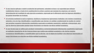 • Es una ciencia aplicada a medir la evolución del patrimonio, calculado en base a su capacidad para obtener
rendimientos futuros a través de la combinación de activos y pasivos que manejan las empresas, así como la
determinación del resultado de cada ejercicio económico, expresado por la diferencia entre los ingresos obtenidos y
los gastos incurridos en el mismo.
• Es la técnica mediante la cual se registran, clasifican y resumen las operaciones realizadas y los eventos económicos,
naturales y de otro tipo, identificables y cuantificables que afectan a la entidad, estableciendo los medios de control
que permitan comunicar información cuantitativa expresada en unidades monetarias, analizada e interpretada, para
que los diversos interesados puedan tomar decisiones en relación con dicha entidad económica.
• Es una técnica que se utiliza para producir sistemática y estructuradamente información cuantitativa expresada
en unidades monetarias de las transacciones que realiza una entidad económica y de ciertos eventos
económicos identificablesy cuantificables que la afectan, con el objeto de facilitar a los diversos interesados el
tomar decisiones en relación con dicha entidad económica.
 
